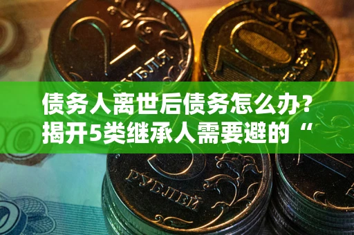 北京债务人离世后债务怎么办？揭开5类继承人需要避的“坑”