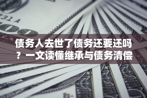 北京债务人去世了债务还要还吗？一文读懂继承与债务清偿